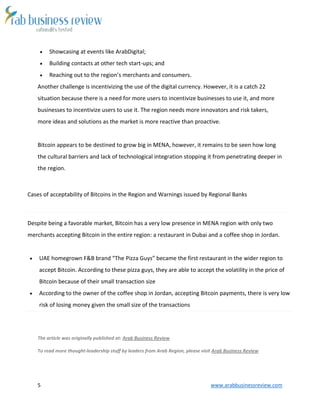 5 www.arabbusinessreview.com
 Showcasing at events like ArabDigital;
 Building contacts at other tech start-ups; and
 Reaching out to the region’s merchants and consumers.
Another challenge is incentivizing the use of the digital currency. However, it is a catch 22
situation because there is a need for more users to incentivize businesses to use it, and more
businesses to incentivize users to use it. The region needs more innovators and risk takers,
more ideas and solutions as the market is more reactive than proactive.
Bitcoin appears to be destined to grow big in MENA, however, it remains to be seen how long
the cultural barriers and lack of technological integration stopping it from penetrating deeper in
the region.
Cases of acceptability of Bitcoins in the Region and Warnings issued by Regional Banks
Despite being a favorable market, Bitcoin has a very low presence in MENA region with only two
merchants accepting Bitcoin in the entire region: a restaurant in Dubai and a coffee shop in Jordan.
 UAE homegrown F&B brand “The Pizza Guys” became the first restaurant in the wider region to
accept Bitcoin. According to these pizza guys, they are able to accept the volatility in the price of
Bitcoin because of their small transaction size
 According to the owner of the coffee shop in Jordan, accepting Bitcoin payments, there is very low
risk of losing money given the small size of the transactions
The article was originally published at: Arab Business Review
To read more thought-leadership stuff by leaders from Arab Region, please visit Arab Business Review
 