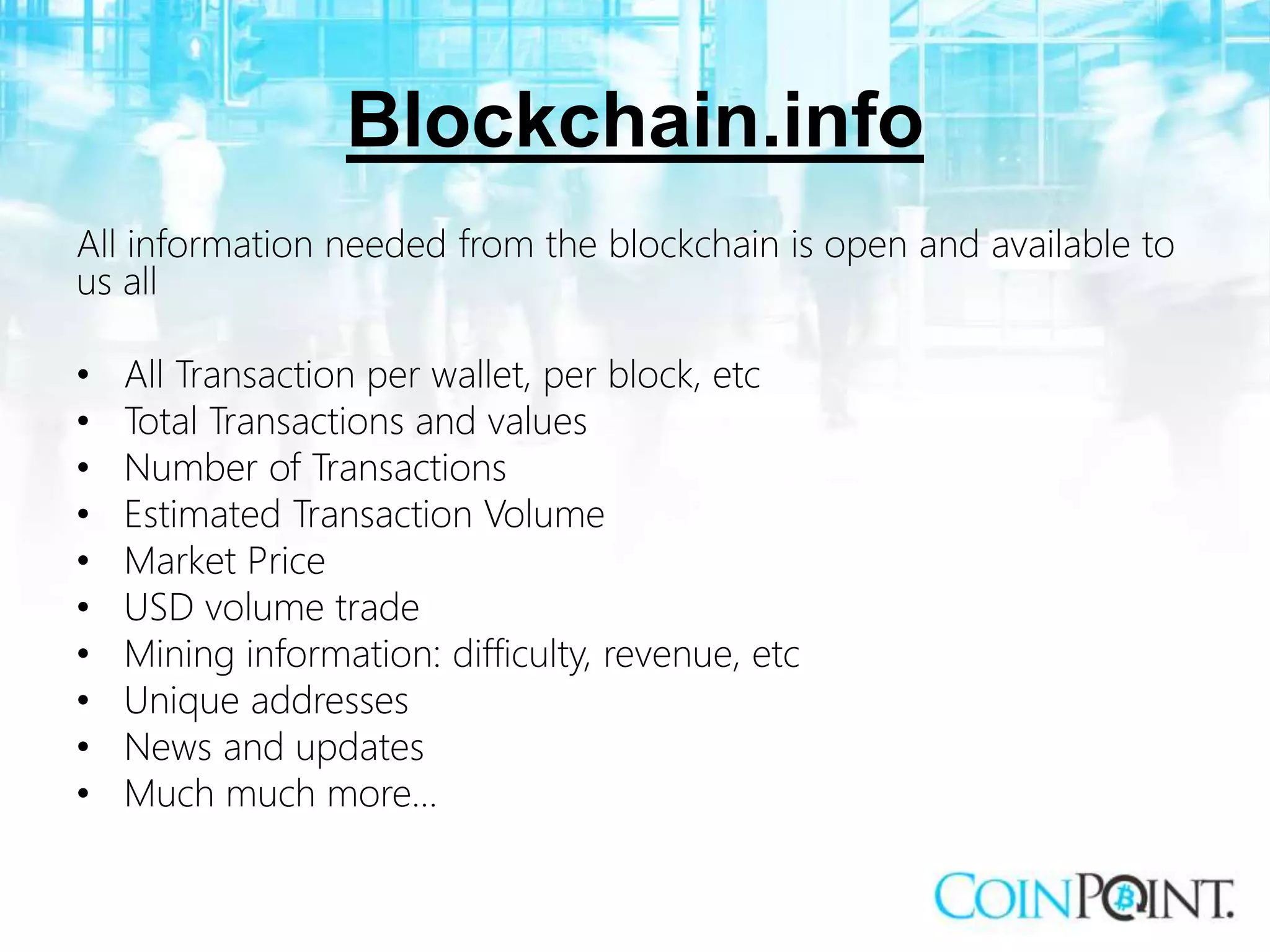 Blockchain.info
All information needed from the blockchain is open and available to
us all
• All Transaction per wallet, per block, etc
• Total Transactions and values
• Number of Transactions
• Estimated Transaction Volume
• Market Price
• USD volume trade
• Mining information: difficulty, revenue, etc
• Unique addresses
• News and updates
• Much much more…
 