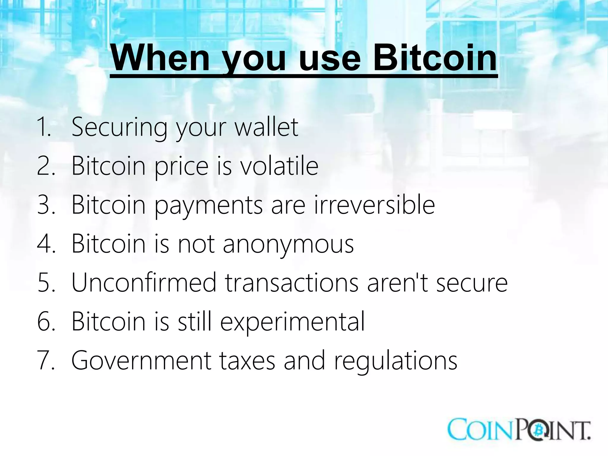 When you use Bitcoin
1. Securing your wallet
2. Bitcoin price is volatile
3. Bitcoin payments are irreversible
4. Bitcoin is not anonymous
5. Unconfirmed transactions aren't secure
6. Bitcoin is still experimental
7. Government taxes and regulations
 