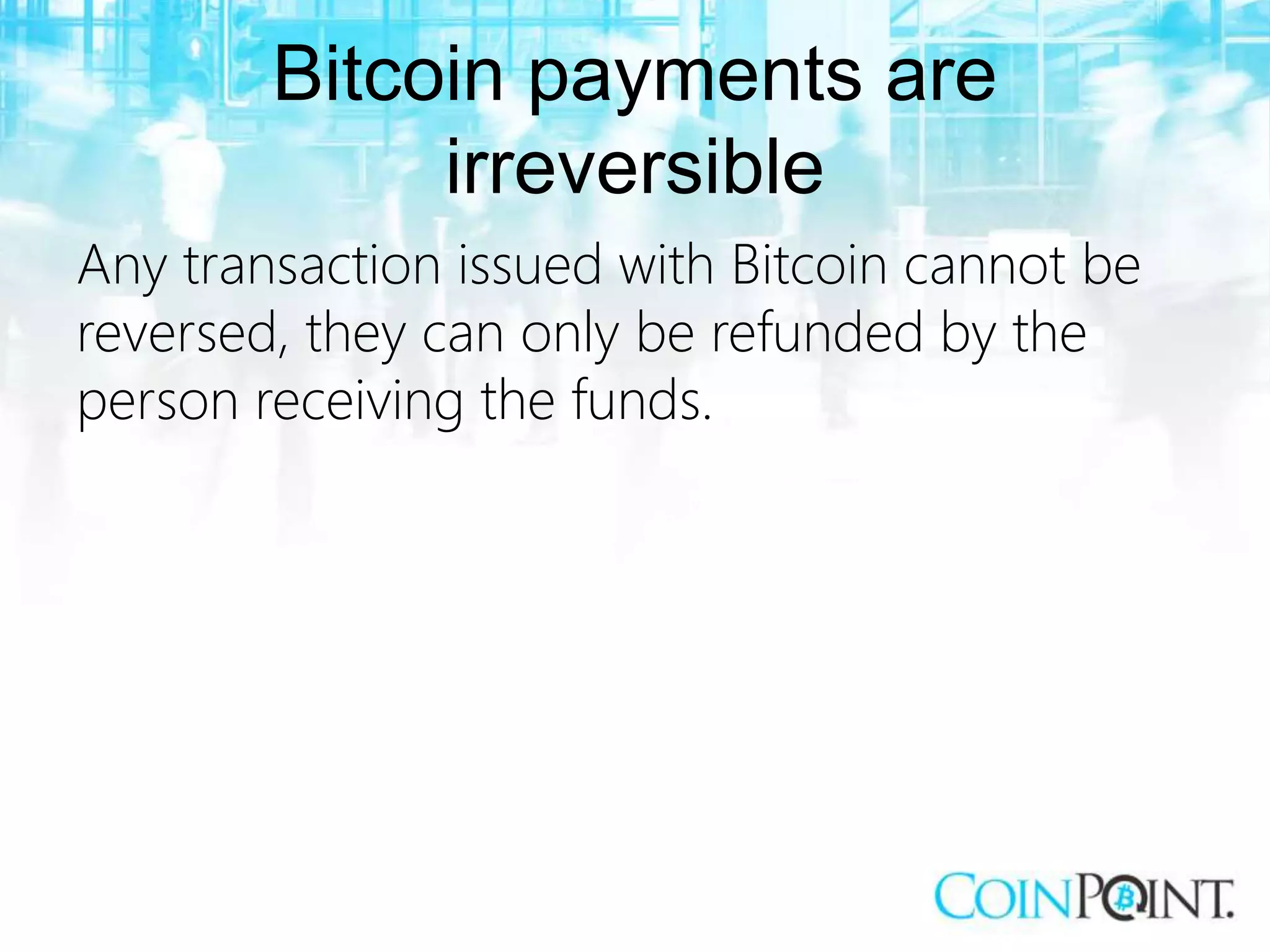 Bitcoin payments are
irreversible
Any transaction issued with Bitcoin cannot be
reversed, they can only be refunded by the
person receiving the funds.
 