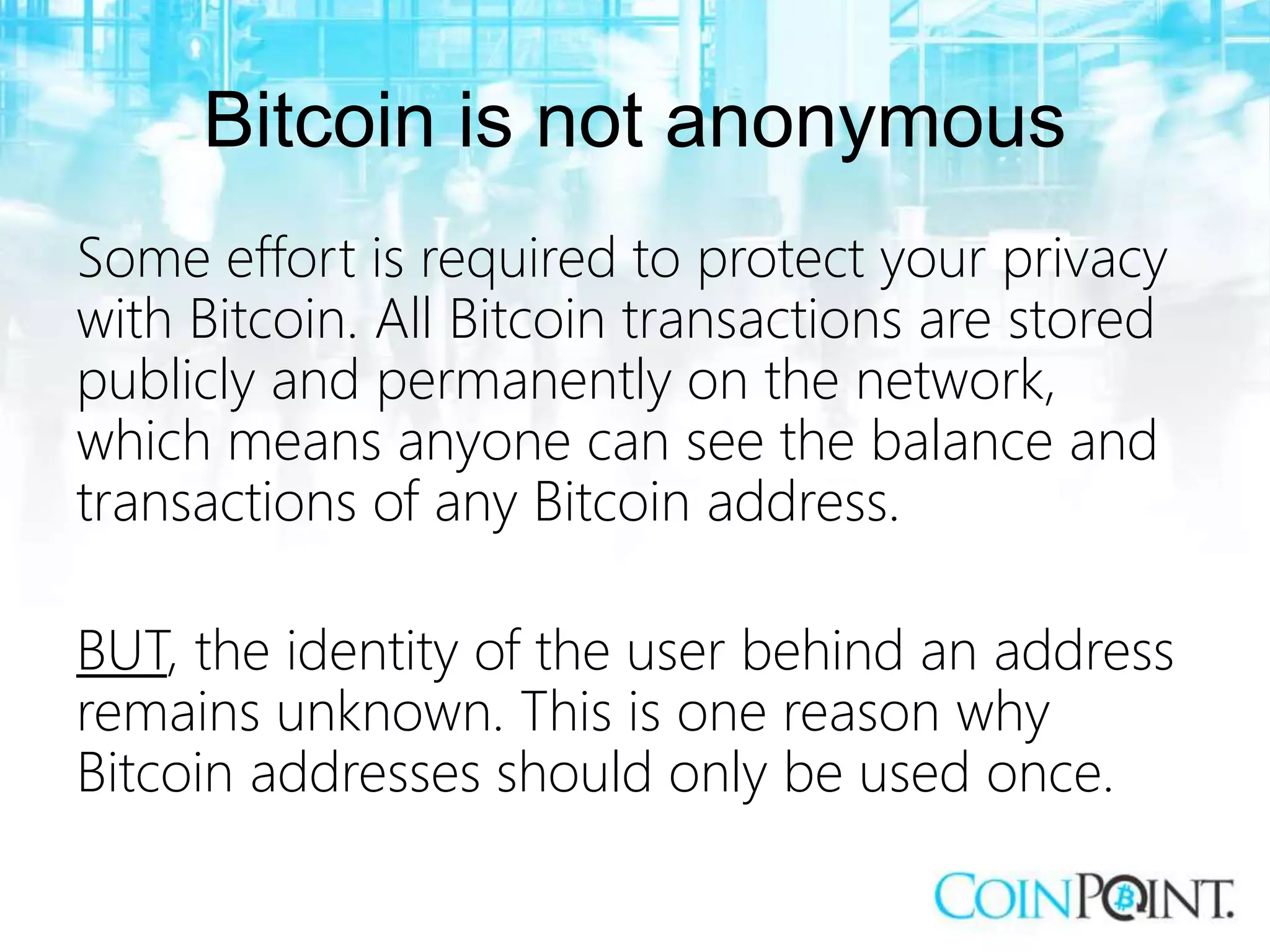 Bitcoin is not anonymous
Some effort is required to protect your privacy
with Bitcoin. All Bitcoin transactions are stored
publicly and permanently on the network,
which means anyone can see the balance and
transactions of any Bitcoin address.
BUT, the identity of the user behind an address
remains unknown. This is one reason why
Bitcoin addresses should only be used once.
 