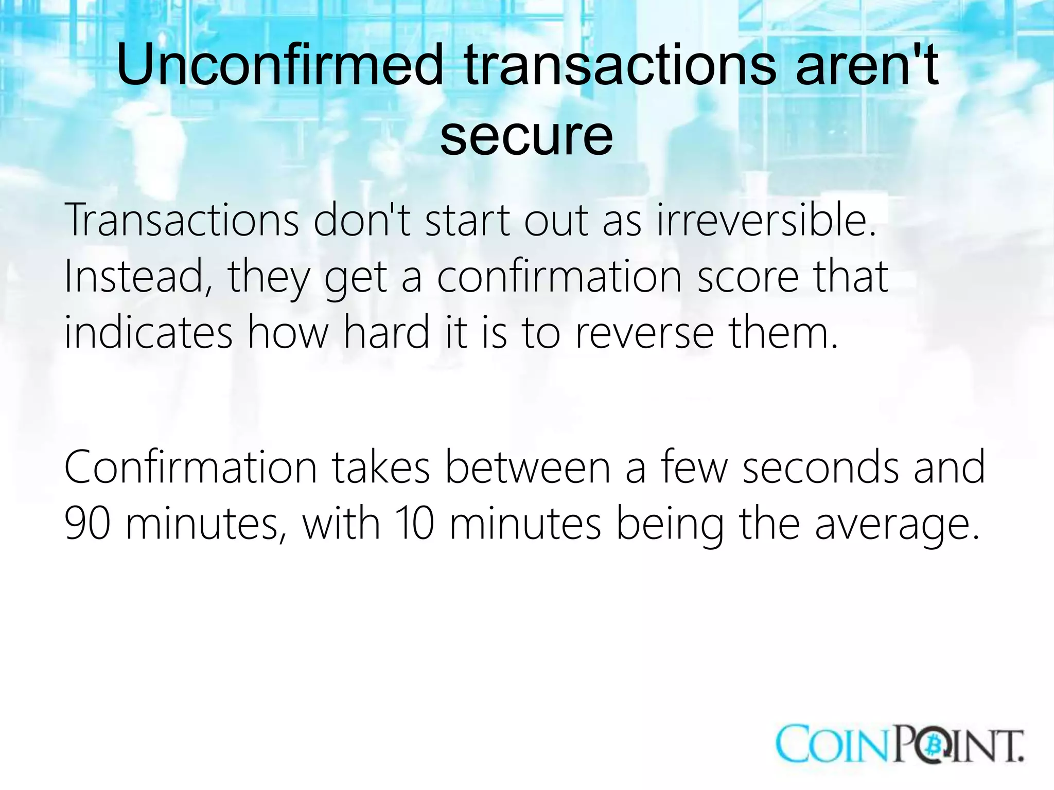 Unconfirmed transactions aren't
secure
Transactions don't start out as irreversible.
Instead, they get a confirmation score that
indicates how hard it is to reverse them.
Confirmation takes between a few seconds and
90 minutes, with 10 minutes being the average.
 