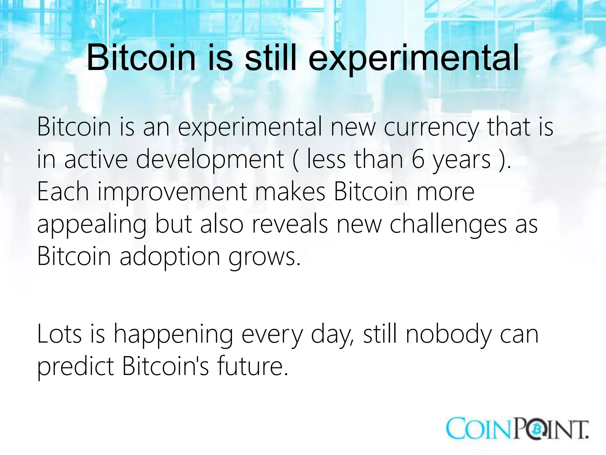 Bitcoin is still experimental
Bitcoin is an experimental new currency that is
in active development ( less than 6 years ).
Each improvement makes Bitcoin more
appealing but also reveals new challenges as
Bitcoin adoption grows.
Lots is happening every day, still nobody can
predict Bitcoin's future.
 