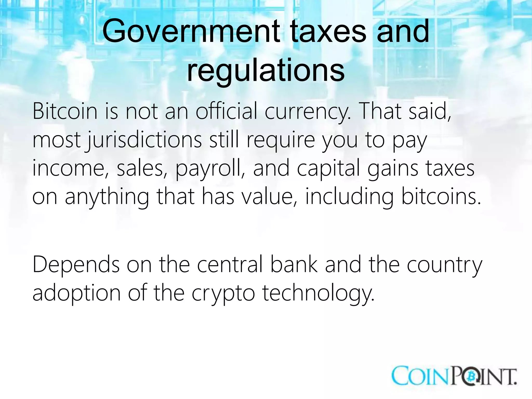 Government taxes and
regulations
Bitcoin is not an official currency. That said,
most jurisdictions still require you to pay
income, sales, payroll, and capital gains taxes
on anything that has value, including bitcoins.
Depends on the central bank and the country
adoption of the crypto technology.
 