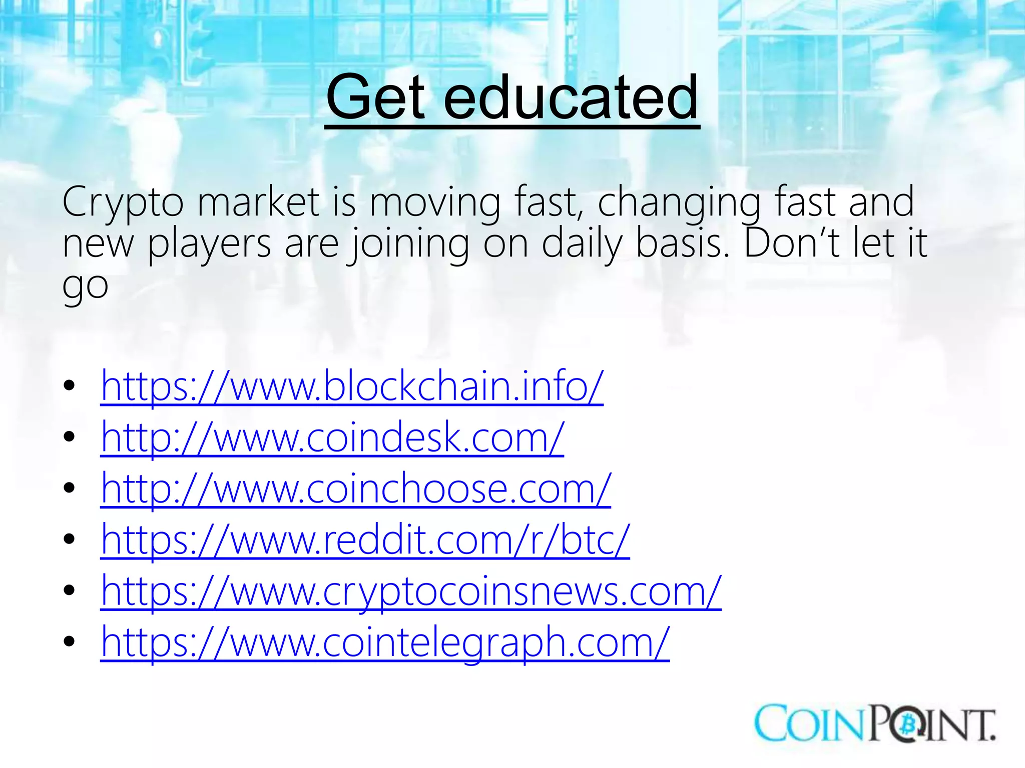 Get educated
Crypto market is moving fast, changing fast and
new players are joining on daily basis. Don’t let it
go
• https://www.blockchain.info/
• http://www.coindesk.com/
• http://www.coinchoose.com/
• https://www.reddit.com/r/btc/
• https://www.cryptocoinsnews.com/
• https://www.cointelegraph.com/
 