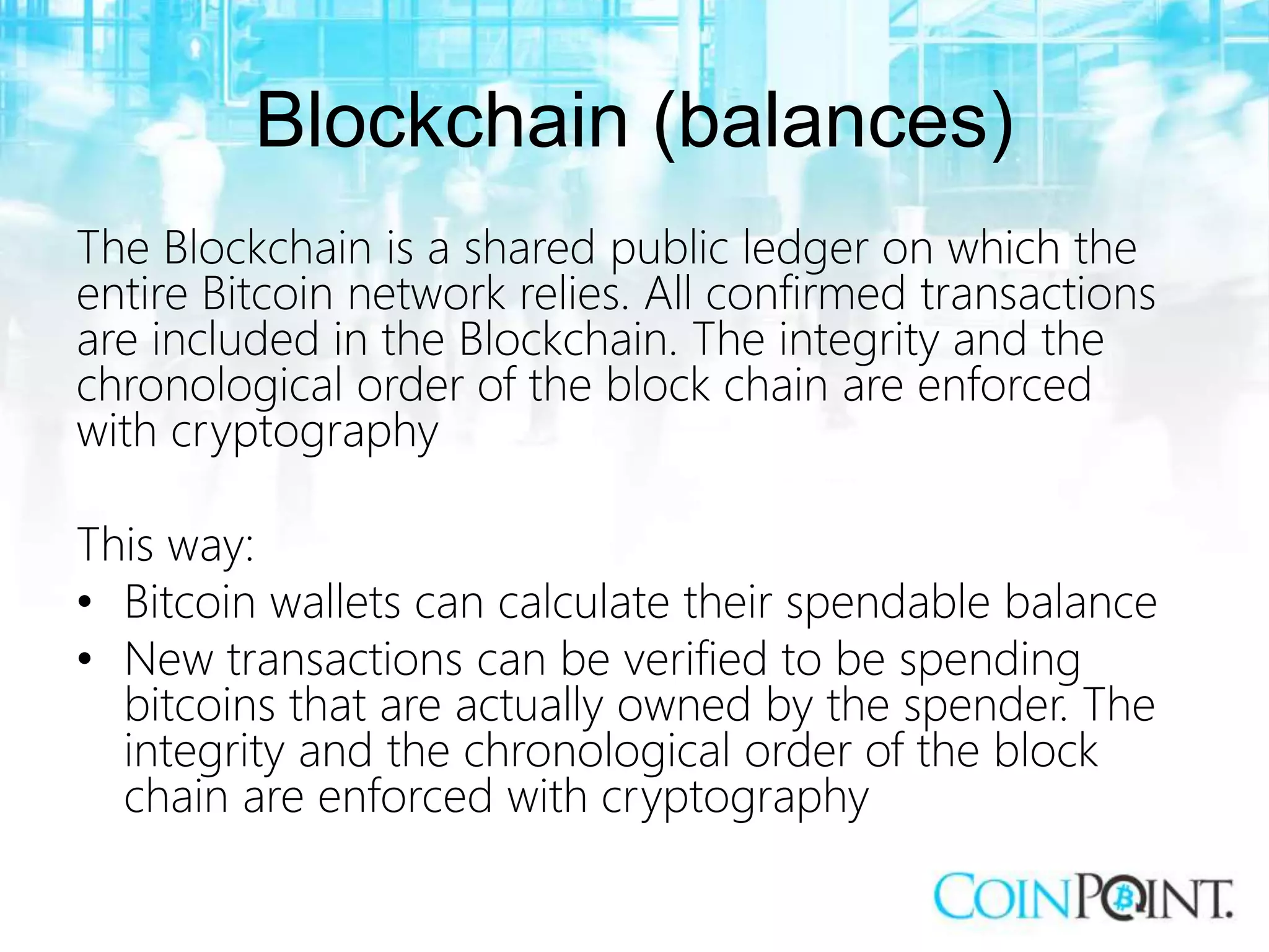 Blockchain (balances)
The Blockchain is a shared public ledger on which the
entire Bitcoin network relies. All confirmed transactions
are included in the Blockchain. The integrity and the
chronological order of the block chain are enforced
with cryptography
This way:
• Bitcoin wallets can calculate their spendable balance
• New transactions can be verified to be spending
bitcoins that are actually owned by the spender. The
integrity and the chronological order of the block
chain are enforced with cryptography
 