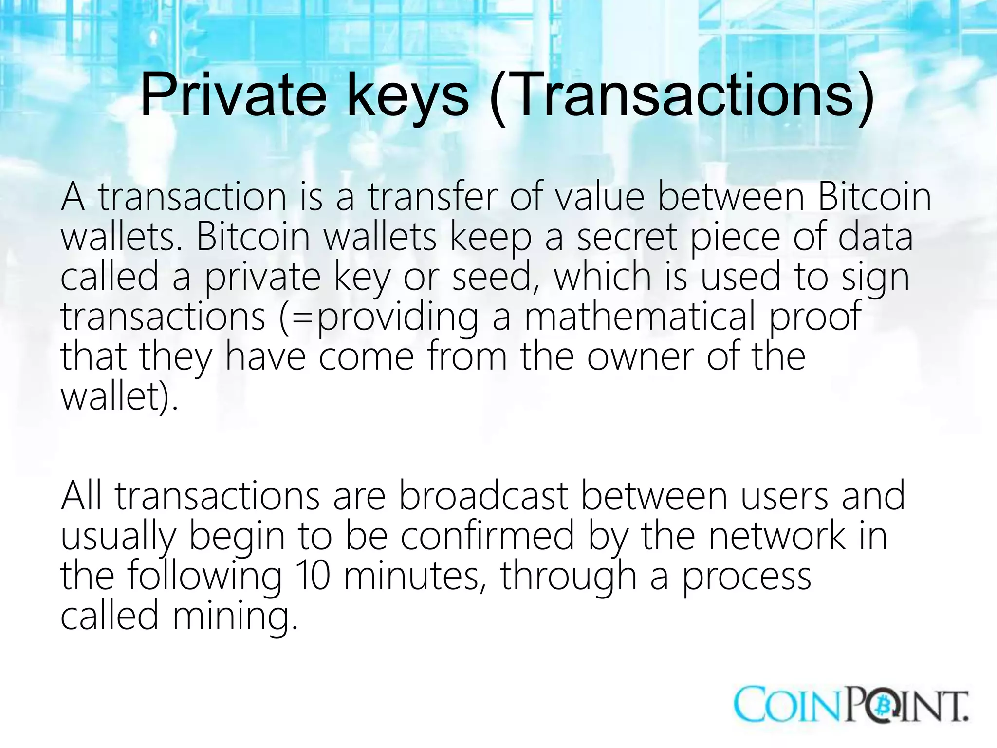 Private keys (Transactions)
A transaction is a transfer of value between Bitcoin
wallets. Bitcoin wallets keep a secret piece of data
called a private key or seed, which is used to sign
transactions (=providing a mathematical proof
that they have come from the owner of the
wallet).
All transactions are broadcast between users and
usually begin to be confirmed by the network in
the following 10 minutes, through a process
called mining.
 