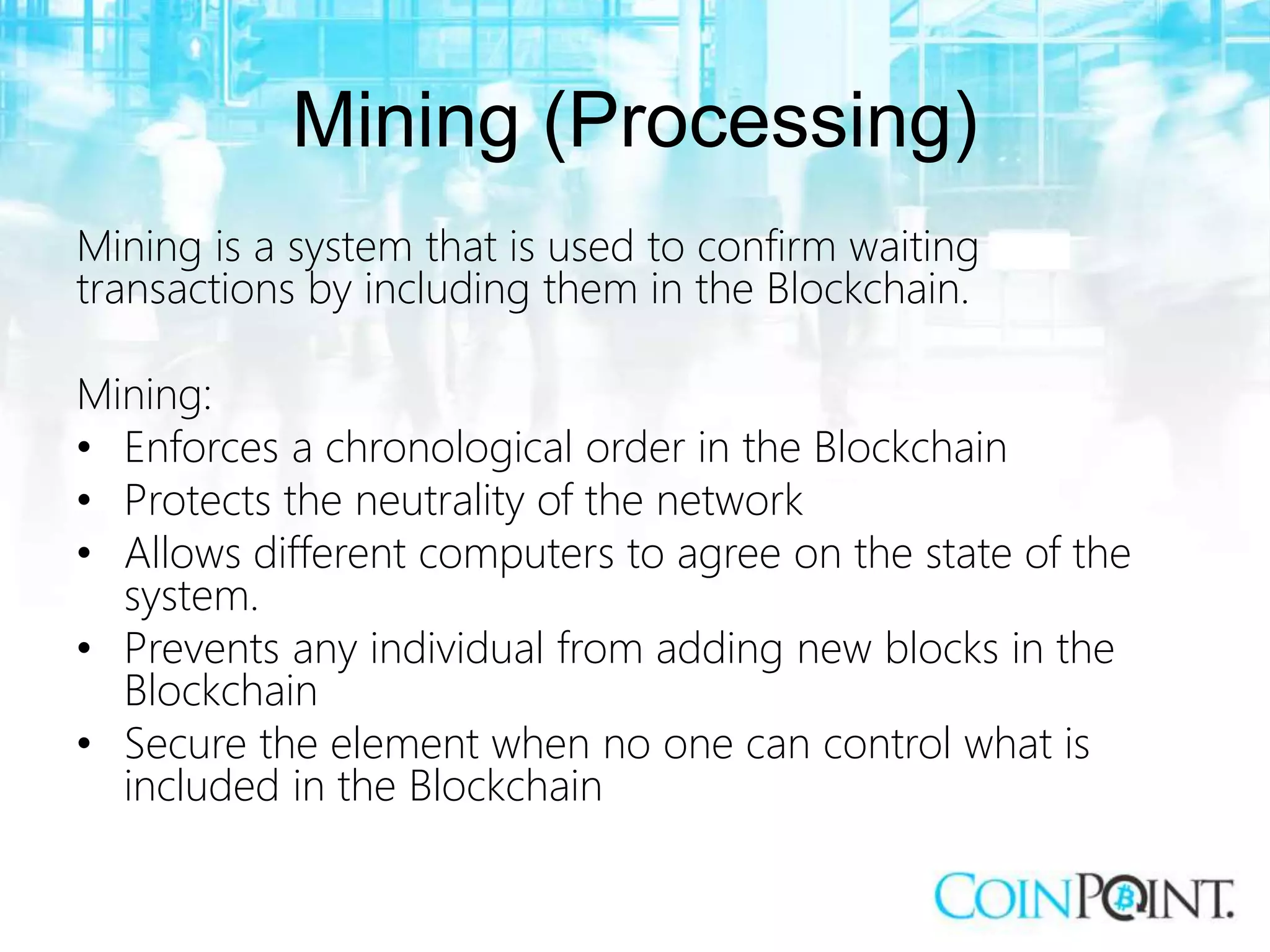 Mining (Processing)
Mining is a system that is used to confirm waiting
transactions by including them in the Blockchain.
Mining:
• Enforces a chronological order in the Blockchain
• Protects the neutrality of the network
• Allows different computers to agree on the state of the
system.
• Prevents any individual from adding new blocks in the
Blockchain
• Secure the element when no one can control what is
included in the Blockchain
 