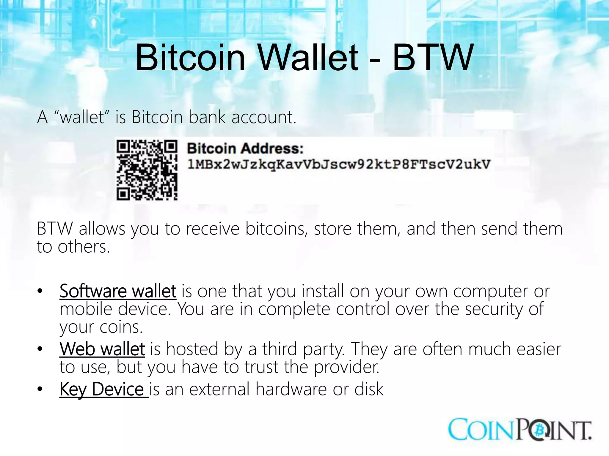 Bitcoin Wallet - BTW
A “wallet” is Bitcoin bank account.
BTW allows you to receive bitcoins, store them, and then send them
to others.
• Software wallet is one that you install on your own computer or
mobile device. You are in complete control over the security of
your coins.
• Web wallet is hosted by a third party. They are often much easier
to use, but you have to trust the provider.
• Key Device is an external hardware or disk
 