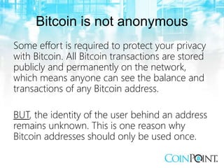 Bitcoin is not anonymous
Some effort is required to protect your privacy
with Bitcoin. All Bitcoin transactions are stored
publicly and permanently on the network,
which means anyone can see the balance and
transactions of any Bitcoin address.
BUT, the identity of the user behind an address
remains unknown. This is one reason why
Bitcoin addresses should only be used once.
 
