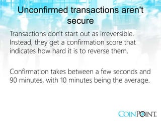 Unconfirmed transactions aren't
secure
Transactions don't start out as irreversible.
Instead, they get a confirmation score that
indicates how hard it is to reverse them.
Confirmation takes between a few seconds and
90 minutes, with 10 minutes being the average.
 