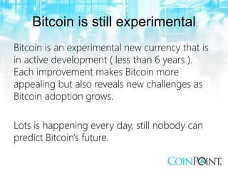 Bitcoin is still experimental
Bitcoin is an experimental new currency that is
in active development ( less than 6 years ).
Each improvement makes Bitcoin more
appealing but also reveals new challenges as
Bitcoin adoption grows.
Lots is happening every day, still nobody can
predict Bitcoin's future.
 