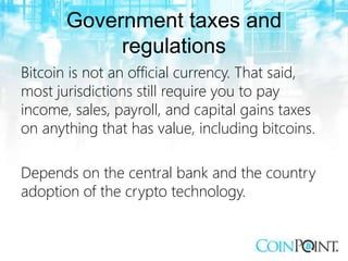 Government taxes and
regulations
Bitcoin is not an official currency. That said,
most jurisdictions still require you to pay
income, sales, payroll, and capital gains taxes
on anything that has value, including bitcoins.
Depends on the central bank and the country
adoption of the crypto technology.
 
