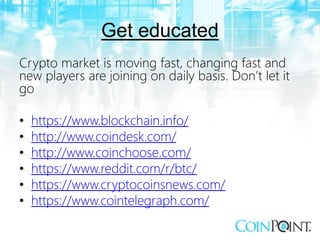 Get educated
Crypto market is moving fast, changing fast and
new players are joining on daily basis. Don’t let it
go
• https://www.blockchain.info/
• http://www.coindesk.com/
• http://www.coinchoose.com/
• https://www.reddit.com/r/btc/
• https://www.cryptocoinsnews.com/
• https://www.cointelegraph.com/
 