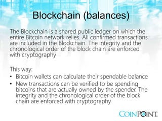 Blockchain (balances)
The Blockchain is a shared public ledger on which the
entire Bitcoin network relies. All confirmed transactions
are included in the Blockchain. The integrity and the
chronological order of the block chain are enforced
with cryptography
This way:
• Bitcoin wallets can calculate their spendable balance
• New transactions can be verified to be spending
bitcoins that are actually owned by the spender. The
integrity and the chronological order of the block
chain are enforced with cryptography
 