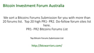 We sort a Bitcoins Forums Submission for you with more than
20 forums list. Top 20 high PR1- PR2. Do-follow forum sites list
here.
PR1- PR2 Bitcoins Forums List
Top Bitcoin Forums Submission List
http://btcwarriors.com/
Bitcoin Investment Forum Australia
 