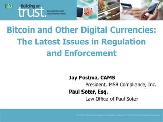 Bitcoin and Other Digital Currencies: 
The Latest Issues in Regulation 
and Enforcement 
Jay Postma, CAMS 
President, MSB Compliance, Inc. 
Paul Soter, Esq. 
Law Office of Paul Soter 
 