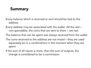 Summary
Every balance which is received or sent should be tied to the
address
Every address may be associated with the wallet. All the rest –
non-spendable, the coins that are sent to them – are lost
The balance that can be spent was always received from the wallet
The coins received to the address are not mixed – they are used
separately (or in a combination) in the moment when they are
spent
If the sum of all inputs is more, than the sum of outputs, the
change is considered to be a commission
 