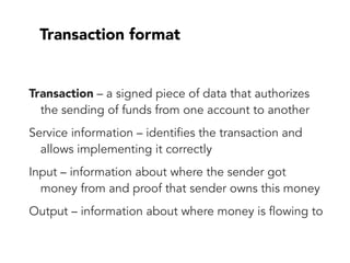 Transaction format
Transaction – a signed piece of data that authorizes
the sending of funds from one account to another
Service information – identifies the transaction and
allows implementing it correctly
Input – information about where the sender got
money from and proof that sender owns this money
Output – information about where money is flowing to
 