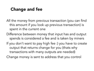 Change and fee
All the money from previous transaction (you can find
this amount if you look up previous transaction) is
spent in the current one
Difference between money that input has and output
spends is considered a fee and is taken by miners
If you don’t want to pay high fee :) you have to create
output that returns change for you (thats why
transactions with many outputs are needed)
Change money is sent to address that you control
 