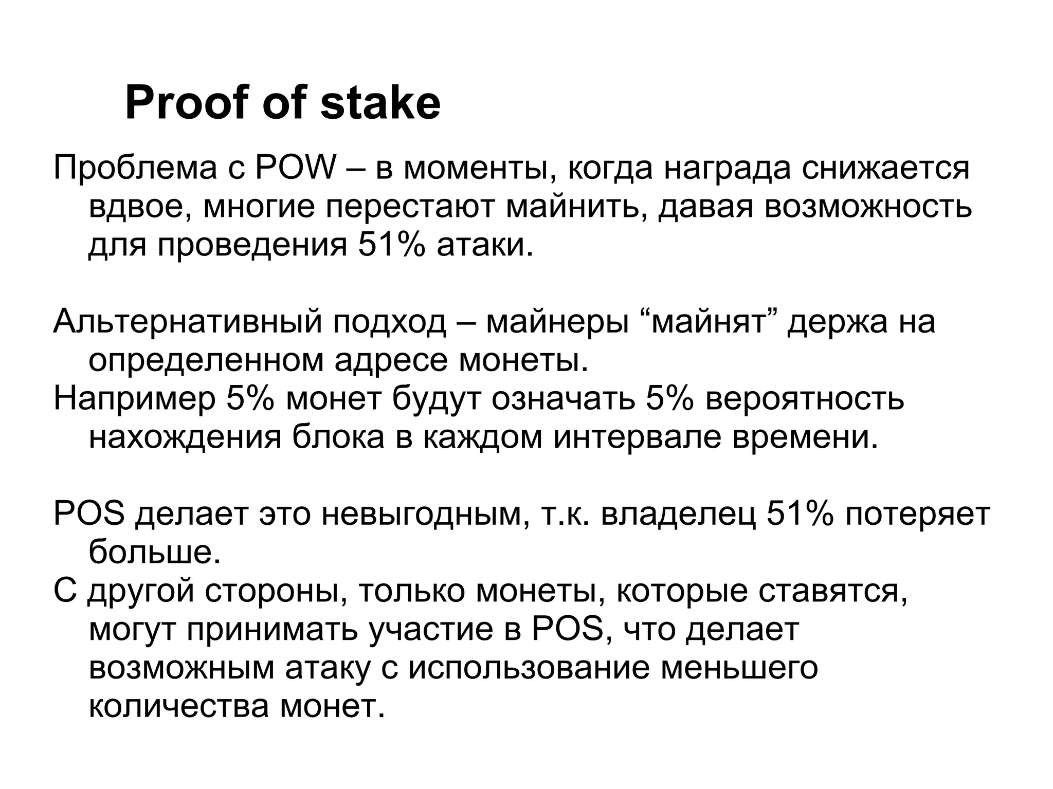 Proof of stake
Проблема с POW – в моменты, когда награда снижается
вдвое, многие перестают майнить, давая возможность
для проведения 51% атаки.
Альтернативный подход – майнеры “майнят” держа на
определенном адресе монеты.
Например 5% монет будут означать 5% вероятность
нахождения блока в каждом интервале времени.
POS делает это невыгодным, т.к. владелец 51% потеряет
больше.
С другой стороны, только монеты, которые ставятся,
могут принимать участие в POS, что делает
возможным атаку с использование меньшего
количества монет.
 