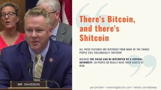 There's Bitcoin,
and there's
Shitcoin
ALL THESE FEATURES ARE DIFFERENT FROM MANY OF THE THINGS
PEOPLE CALL COLLOQUIALLY 'SHITCOIN'
BECAUSE THE VALUE CAN BE DISTORTED BY A CENTRAL
AUTHORITY, SO PEOPLE DO REALLY HAVE THEIR ASSETS AT
RISK.
yan pritzker • inventingbitcoin.com • twitter.com/@skwp
 