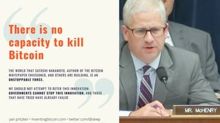 There is no
capacity to kill
Bitcoin
THE WORLD THAT SATOSHI NAKAMOTO, AUTHOR OF THE BITCOIN
WHITEPAPER ENVISIONED, AND OTHERS ARE BUILDING, IS AN
UNSTOPPABLE FORCE.
WE SHOULD NOT ATTEMPT TO DETER THIS INNOVATION;
GOVERNMENTS CANNOT STOP THIS INNOVATION, AND THOSE
THAT HAVE TRIED HAVE ALREADY FAILED
yan pritzker • inventingbitcoin.com • twitter.com/@skwp
 