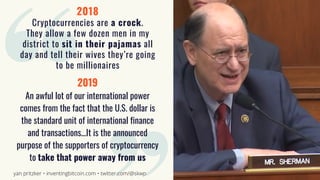 2018
Cryptocurrencies are a crock.
They allow a few dozen men in my
district to sit in their pajamas all
day and tell their wives they’re going
to be millionaires
2019
An awful lot of our international power
comes from the fact that the U.S. dollar is
the standard unit of international finance
and transactions...It is the announced
purpose of the supporters of cryptocurrency
to take that power away from us
yan pritzker • inventingbitcoin.com • twitter.com/@skwp
 