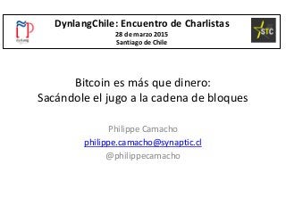 Bitcoin es más que dinero:
Sacándole el jugo a la cadena de bloques
Philippe Camacho
philippe.camacho@synaptic.cl
@philippecamacho
DynlangChile: Encuentro de Charlistas
28 de marzo 2015
Santiago de Chile
 