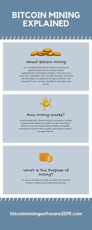 BITCOIN MINING
EXPLAINED
What Is The Purpose of
Mining?
To use our hardware in order to protect the financial
network, making some money along the way.
bitcoinminingsoftware2019.com
How Mining Works?
As we already said- Bitcoin mining is a process of solving
mathematical problems for which you get rewarded in
Bitcoin. If you can imagine those problems as puzzles-
everyone is trying to solve a puzzle, and whoever solves it
first gets 1 Bitcoin.
About Bitcoin Mining
In it's simplest form, Bitcoin mining is a process of
generating Bitcoins by solving complex
mathematical/cryptography problems. That may sound
scary and complicated- and it is under the hood- but luckily
the technology has advanced enough so that you- the
average PC user- can also mine Bitcoin and make some
money.
 