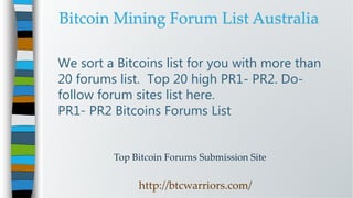 Top Bitcoin Forums Submission Site
http://btcwarriors.com/
We sort a Bitcoins list for you with more than
20 forums list. Top 20 high PR1- PR2. Do-
follow forum sites list here.
PR1- PR2 Bitcoins Forums List
Bitcoin Mining Forum List Australia
 