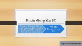 Bitcoin Mining Sites UK
We sort a Bitcoins list for you
with more than 20 forums list.
Top 20 high PR1- PR2. Do-
follow forum sites list here.
PR1- PR2
Bitcoins Forums
List
http://btcwarriors.com
 