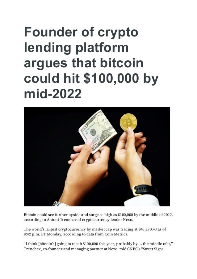Founder of crypto
lending platform
argues that bitcoin
could hit $100,000 by
mid-2022
Bitcoin could see further upside and surge as high as $100,000 by the middle of 2022,
according to Antoni Trenchev of cryptocurrency lender Nexo.
The world’s largest cryptocurrency by market cap was trading at $46,170.43 as of
8:42 p.m. ET Monday, according to data from Coin Metrics.
“I think [bitcoin’s] going to reach $100,000 this year, probably by … the middle of it,”
Trenchev, co-founder and managing partner at Nexo, told CNBC’s “Street Signs
 