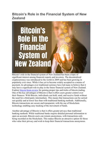 Bitcoin’s Role in the Financial System of New
Zealand
Bitcoin’s role in the financial system of New Zealand has been a topic of
significant interest among financial experts and investors. The decentralized
cryptocurrency was introduced to the world in 2009 and has been growing in
popularity ever since. While it has yet to become widely accepted as a means of
payment, its advantages over traditional currency have led many to believe that it
may have a significant role to play in the future financial system of New Zealand.
Explore bitcoin brain review for gaining proper tips and tricks of bitcoin trading.
One of the key advantages of Bitcoin is that it offers users greater control over
their finances. With Bitcoin, individuals can hold, send, and receive funds without
the need for a third-party intermediary. This means that transactions can be carried
out quickly and at lower fees than with traditional banking methods. Additionally,
Bitcoin transactions are secure and transparent, with the use of blockchain
technology enabling easy tracking of the movement of funds.
Another advantage of Bitcoin is that it offers greater privacy than traditional
banking methods. While traditional banks require detailed personal information to
open an account, Bitcoin users can remain anonymous, with transactions only
being recorded on the blockchain. This makes Bitcoin an attractive option for those
who value their privacy and wish to keep their financial transactions anonymous.
 