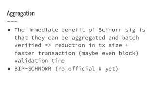 Aggregation
● The immediate benefit of Schnorr sig is
that they can be aggregated and batch
verified => reduction in tx size +
faster transaction (maybe even block)
validation time
● BIP-SCHNORR (no official # yet)
 