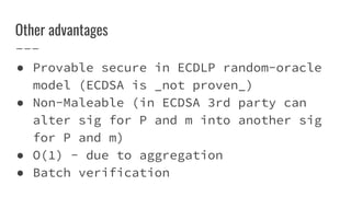 Other advantages
● Provable secure in ECDLP random-oracle
model (ECDSA is _not proven_)
● Non-Maleable (in ECDSA 3rd party can
alter sig for P and m into another sig
for P and m)
● O(1) - due to aggregation
● Batch verification
 