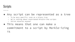 Scripts
● Any script can be represented as a tree
○ To be more specific: even as a binary tree
○ We’re talking about stack-based Bitcoin-like scripts
○ Polish notation anyone?
● This means that one can make a
commitment to a script by Merkle-izing
it
 