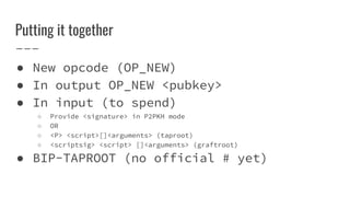 Putting it together
● New opcode (OP_NEW)
● In output OP_NEW <pubkey>
● In input (to spend)
○ Provide <signature> in P2PKH mode
○ OR
○ <P> <script>[]<arguments> (taproot)
○ <scriptsig> <script> []<arguments> (graftroot)
● BIP-TAPROOT (no official # yet)
 