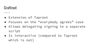 Graftroot
● Extension of Taproot
● Focuses on the “everybody agrees” case
● Allows delegating signing to a separate
script
● Is interactive (compared to Taproot
which is not)
 