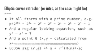 Elliptic curves refresher (or intro, as the case might be)
● It all starts with a prime number, e.g.
p=2256
- 232
- 29
- 28
- 27
- 26
- 24
- 1
● And a regular looking equation, such as
y2
= x3
+ 7
● And a point G (x,y - calculated from
x=79BE667EF9DCBBAC55A06295CE870B07029BFCDB2DCE28D959F2815B16F81798)
● ECDSA sig (r,s) => s = r-1
(H(m)+ka)
 