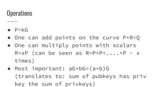 Operations
● P=kG
● One can add points on the curve P+R=Q
● One can multiply points with scalars
R=xP (can be seen as R=P+P+....+P - x
times)
● Most important: aG+bG=(a+b)G
(translates to: sum of pubkeys has priv
key the sum of privkeys)
 