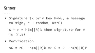 Schnorr
● Signature (k priv key P=kG, m message
to sign, r - random, R=rG)
s = r - h(m||R)k then signature for m
is (r,s)
● Verification
sG = rG - h(m||R)k => S = R - h(m||R)P
 