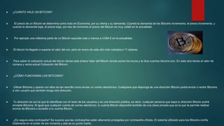  ¿CUÁNTO VALE UN BITCOIN?
 El precio de un Bitcoin se determina como todo en Economia, por su oferta y su demanda. Cuando la demanda de los Bitcoins incrementa, el precio incrementa, y
cuando la demanda baja, el precio baja, por eso de momento el precio del Bitcoin es muy volátil en la actualidad.
 Por ejemplo una milésima parte de un Bitcoin equivale más o menos a 0.684 € en la actualidad.
 El bitcoin ha llegado a superar el valor del oro, pero en enero de este año solo cotizaba a 11 dolares.
 Para saber la cotización actual del bitcoin tienes este enlace Valor del Bitcoin donde pones los euros y te dice cuantos bitcoins son. En esta otra tienes el valor de
compra y venta actual Cotización del Bitcoin.
 ¿CÓMO FUNCIONAN LOS BITCOINS?
 Utilizar Bitcoins y operar con ellos es tan sencillo como enviar un correo electrónico. Cualquiera que disponga de una dirección Bitcoin podrá enviar o recibir Bitcoins
a otro usuario que también tenga otra dirección.
 Tu dirección es con la que te identificas con el resto de los usuarios y es una dirección pública, es decir, cualquier persona que sepa tu dirección Bitcoin podrá
enviarte Bitcoins. Al igual que cualquier cuenta de correo electónico, tu cuenta Bitcoin dispondrá también de una clave privada que es la que te permite realizar
envíos de Bitcoins o acceder a tu cuenta Bitcoin.
 ¿Es segura esta contraseña? Se supone que las contraseñas están altamente protegidas por contraseña cifrada. El sistema utilizado para los Bitcoins confía
totalmente en el poder de los números y ese es su punto fuerte.
 