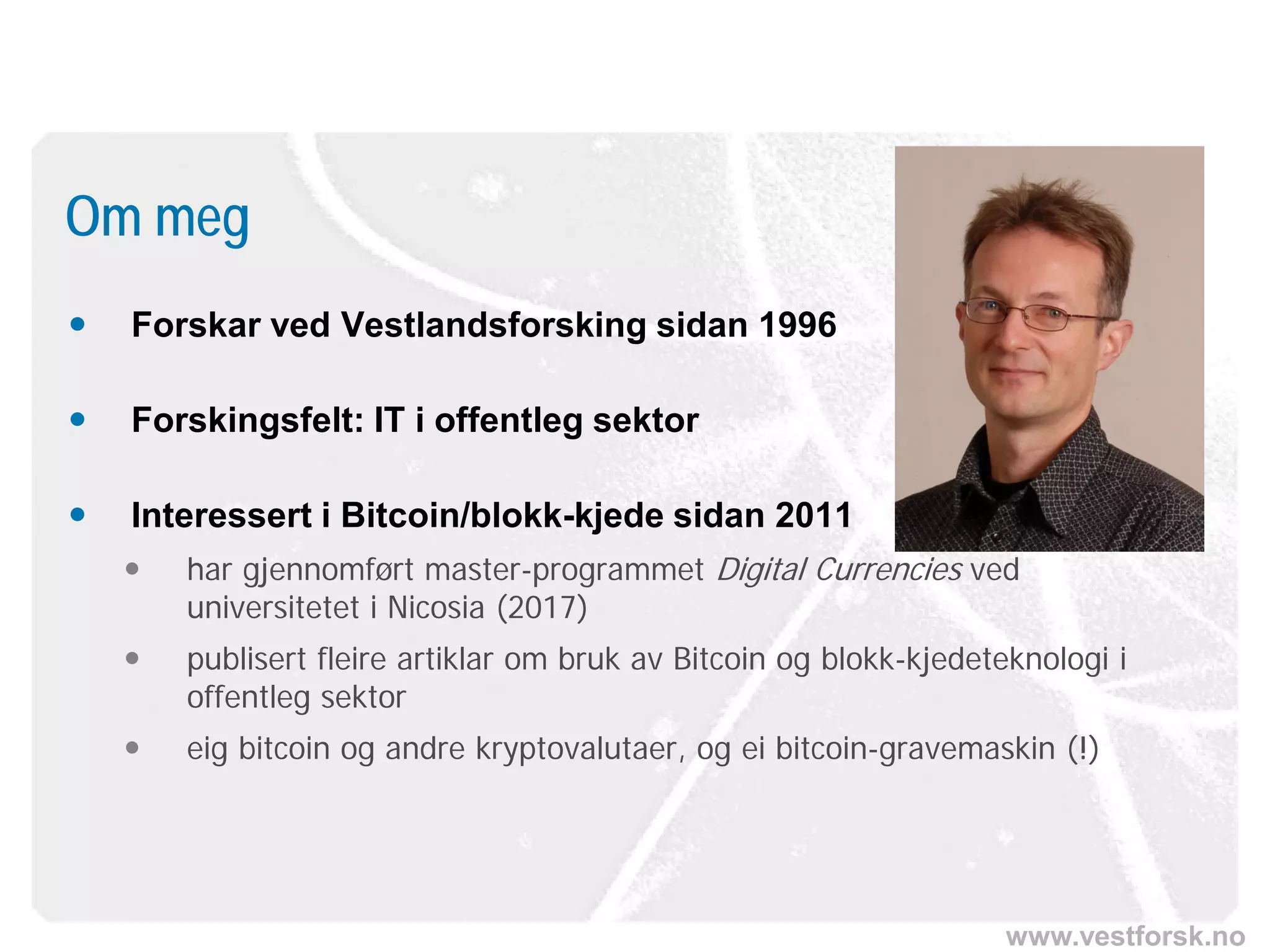 www.vestforsk.no
 Forskar ved Vestlandsforsking sidan 1996
 Forskingsfelt: IT i offentleg sektor
 Interessert i Bitcoin/blokk-kjede sidan 2011
 har gjennomført master-programmet Digital Currencies ved
universitetet i Nicosia (2017)
 publisert fleire artiklar om bruk av Bitcoin og blokk-kjedeteknologi i
offentleg sektor
 eig bitcoin og andre kryptovalutaer, og ei bitcoin-gravemaskin (!)
Om meg
 