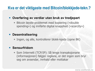 www.vestforsk.no
Kva er det viktigaste med Bitcoin/blokkjede-tekn.?
 Overføring av verdiar utan bruk av tredjepart
 Bitcoin løyste problemet med kopiering («double
spending») og innførte digital knappheit («scarcity»)
 Desentralisering
 Ingen, og alle, kontrollerer blokk-kjeda (opne BK)
 Sensurfridom
 Som Internett (TCP/IP): Så lenge transaksjonane
(informasjonen) følgjer reglane, er det ingen som bryr
seg om avsendar, innhald eller mottakar
 