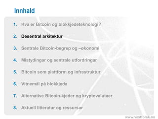 www.vestforsk.no
Innhald
1. Kva er Bitcoin og blokkjedeteknologi?
2. Desentral arkitektur
3. Sentrale Bitcoin-begrep og –økonomi
4. Mistydingar og sentrale utfordringar
5. Bitcoin som plattform og infrastruktur
6. Vitnemål på blokkjeda
7. Alternative Bitcoin-kjeder og kryptovalutaer
8. Aktuell litteratur og ressursar
 