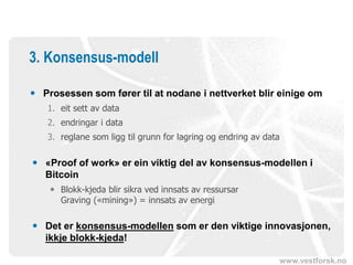 www.vestforsk.no
3. Konsensus-modell
 Prosessen som fører til at nodane i nettverket blir einige om
1. eit sett av data
2. endringar i data
3. reglane som ligg til grunn for lagring og endring av data
 «Proof of work» er ein viktig del av konsensus-modellen i
Bitcoin
 Blokk-kjeda blir sikra ved innsats av ressursar
Graving («mining») = innsats av energi
 Det er konsensus-modellen som er den viktige innovasjonen,
ikkje blokk-kjeda!
 