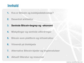 www.vestforsk.no
Innhald
1. Kva er Bitcoin og blokkjedeteknologi?
2. Desentral arkitektur
3. Sentrale Bitcoin-begrep og –økonomi
4. Mistydingar og sentrale utfordringar
5. Bitcoin som plattform og infrastruktur
6. Vitnemål på blokkjeda
7. Alternative Bitcoin-kjeder og kryptovalutaer
8. Aktuell litteratur og ressursar
 