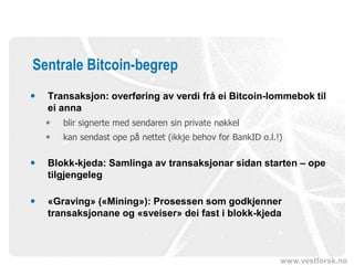 www.vestforsk.no
Sentrale Bitcoin-begrep
 Transaksjon: overføring av verdi frå ei Bitcoin-lommebok til
ei anna
 blir signerte med sendaren sin private nøkkel
 kan sendast ope på nettet (ikkje behov for BankID o.l.!)
 Blokk-kjeda: Samlinga av transaksjonar sidan starten – ope
tilgjengeleg
 «Graving» («Mining»): Prosessen som godkjenner
transaksjonane og «sveiser» dei fast i blokk-kjeda
 