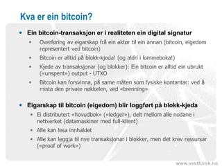 www.vestforsk.no
Kva er ein bitcoin?
 Ein bitcoin-transaksjon er i realiteten ein digital signatur
 Overføring av eigarskap frå ein aktør til ein annan (bitcoin, eigedom
representert ved bitcoin)
 Bitcoin er alltid på blokk-kjeda! (og aldri i lommeboka!)
 Kjede av transaksjonar (og blokker): Ein bitcoin er alltid ein ubrukt
(«unspent») output - UTXO
 Bitcoin kan forsvinna, på same måten som fysiske kontantar: ved å
mista den private nøkkelen, ved «brenning»
 Eigarskap til bitcoin (eigedom) blir loggført på blokk-kjeda
 Ei distributert «hovudbok» («ledger»), delt mellom alle nodane i
nettverket (datamaskiner med full-klient)
 Alle kan lesa innhaldet
 Alle kan leggja til nye transaksjonar i blokker, men det krev ressursar
(«proof of work»)
 